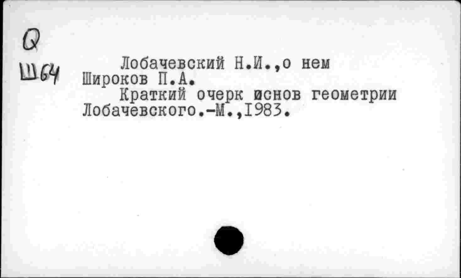 ﻿а
Лобачевский Н.И.,о нем Широков П.А.
Краткий очерк ионов геометрии Лобачевского.-М.,1983.